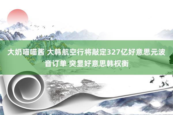 大奶喵喵酱 大韩航空行将敲定327亿好意思元波音订单 突显好意思韩权衡