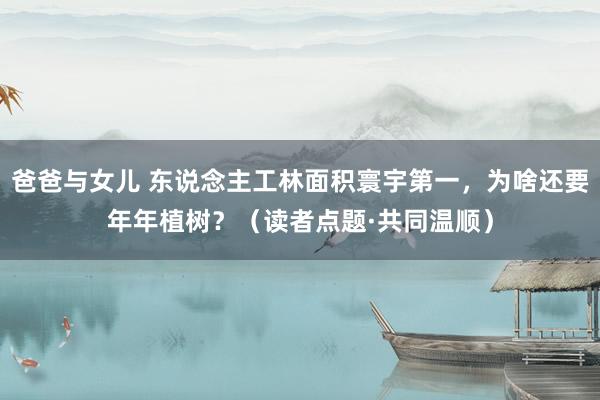 爸爸与女儿 东说念主工林面积寰宇第一，为啥还要年年植树？（读者点题·共同温顺）