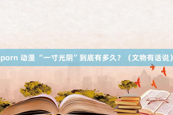 porn 动漫 “一寸光阴”到底有多久？（文物有话说）