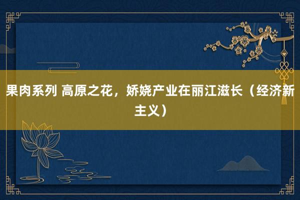 果肉系列 高原之花，娇娆产业在丽江滋长（经济新主义）