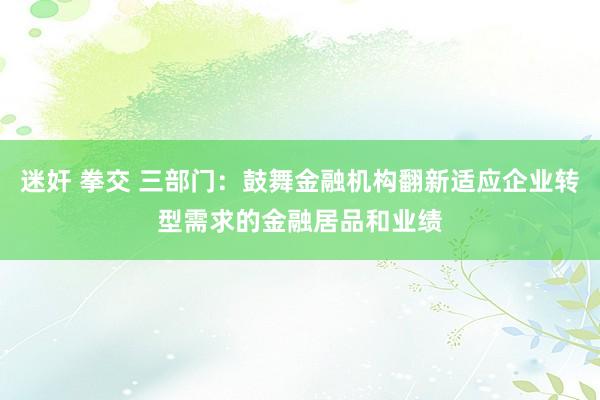 迷奸 拳交 三部门：鼓舞金融机构翻新适应企业转型需求的金融居品和业绩