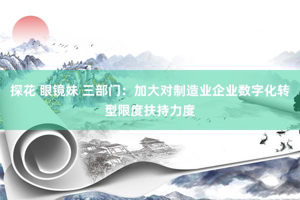 探花 眼镜妹 三部门：加大对制造业企业数字化转型限度扶持力度