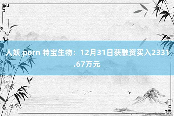 人妖 porn 特宝生物：12月31日获融资买入2331.67万元