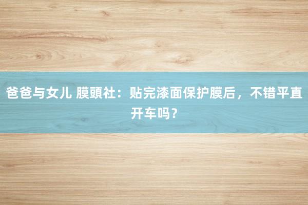 爸爸与女儿 膜頭社：贴完漆面保护膜后，不错平直开车吗？
