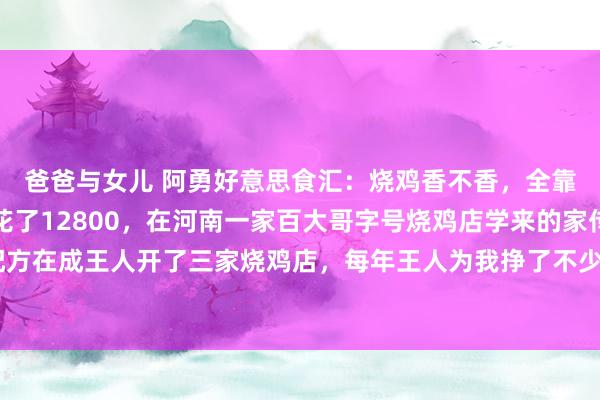 爸爸与女儿 阿勇好意思食汇：烧鸡香不香，全靠这五香这个配方是我花了12800，在河南一家百大哥字号烧鸡店学来的家传配方，我用这个配方在成王人开了三家烧鸡店，每年王人为我挣了不少钱，作念出来的烧鸡金黄香嫩，一拽就脱骨，...