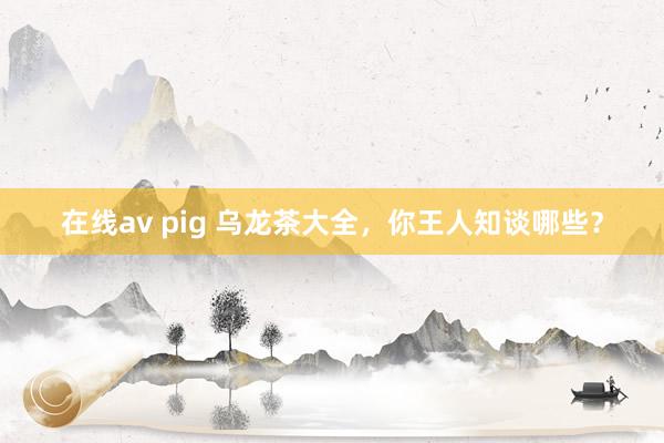 在线av pig 乌龙茶大全，你王人知谈哪些？
