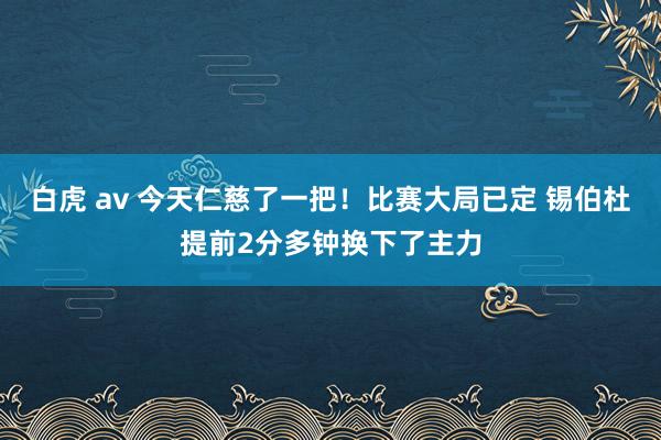 白虎 av 今天仁慈了一把！比赛大局已定 锡伯杜提前2分多钟换下了主力