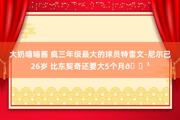 大奶喵喵酱 疯三年级最大的球员特雷文-尼尔已26岁 比东契奇还要大5个月😳