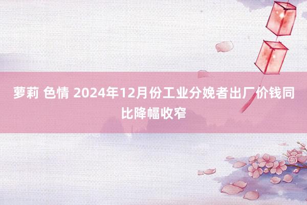 萝莉 色情 2024年12月份工业分娩者出厂价钱同比降幅收窄