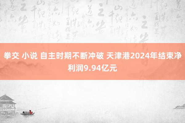 拳交 小说 自主时期不断冲破 天津港2024年结束净利润9.94亿元