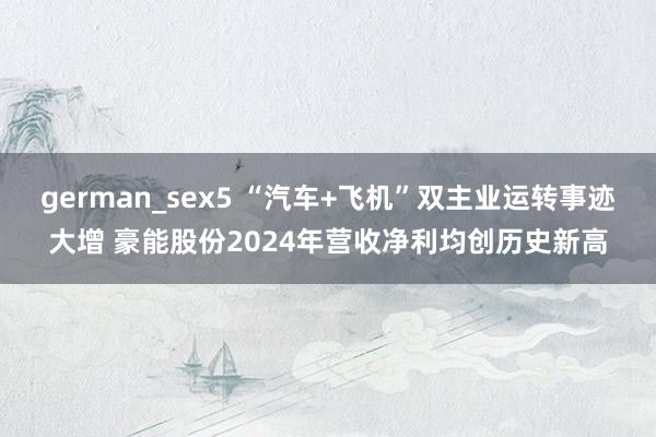 german_sex5 “汽车+飞机”双主业运转事迹大增 豪能股份2024年营收净利均创历史新高
