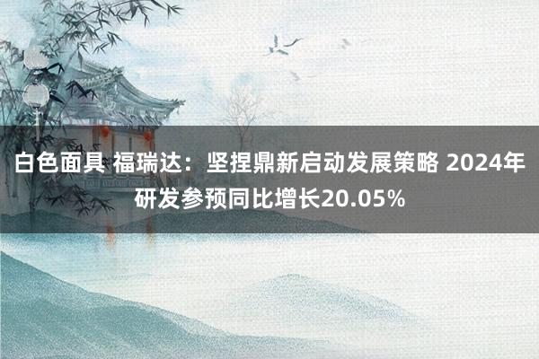 白色面具 福瑞达：坚捏鼎新启动发展策略 2024年研发参预同比增长20.05%