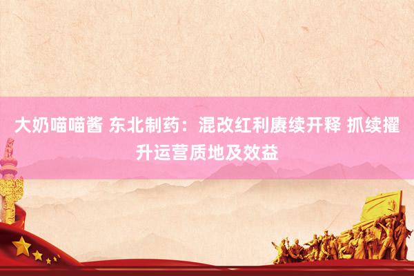 大奶喵喵酱 东北制药：混改红利赓续开释 抓续擢升运营质地及效益