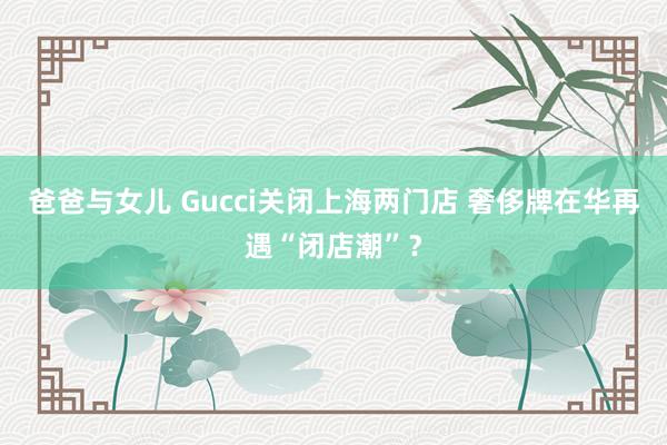 爸爸与女儿 Gucci关闭上海两门店 奢侈牌在华再遇“闭店潮”？