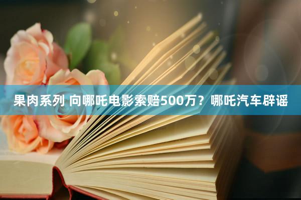 果肉系列 向哪吒电影索赔500万？哪吒汽车辟谣