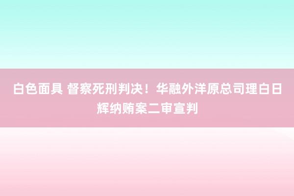 白色面具 督察死刑判决！华融外洋原总司理白日辉纳贿案二审宣判