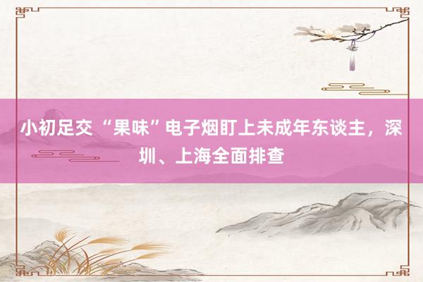 小初足交 “果味”电子烟盯上未成年东谈主，深圳、上海全面排查