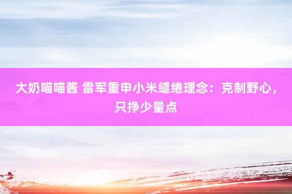 大奶喵喵酱 雷军重申小米缱绻理念：克制野心，只挣少量点