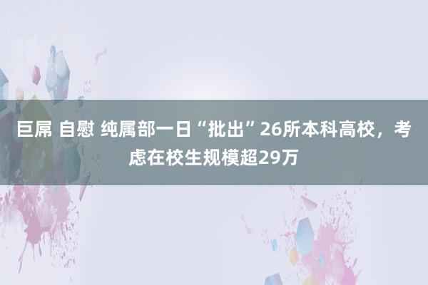 巨屌 自慰 纯属部一日“批出”26所本科高校，考虑在校生规模超29万