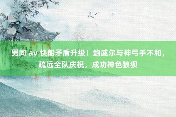男同 av 快船矛盾升级！鲍威尔与神弓手不和，疏远全队庆祝，成功神色狼狈