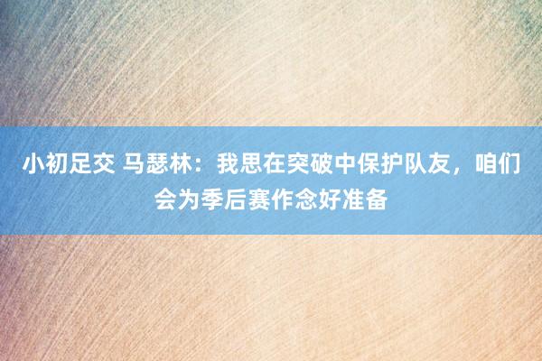 小初足交 马瑟林：我思在突破中保护队友，咱们会为季后赛作念好准备
