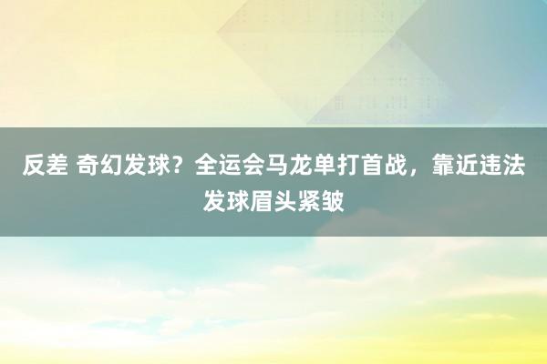 反差 奇幻发球？全运会马龙单打首战，靠近违法发球眉头紧皱