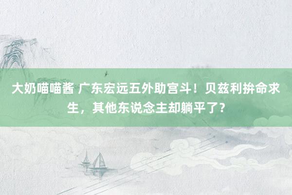 大奶喵喵酱 广东宏远五外助宫斗！贝兹利拚命求生，其他东说念主却躺平了？
