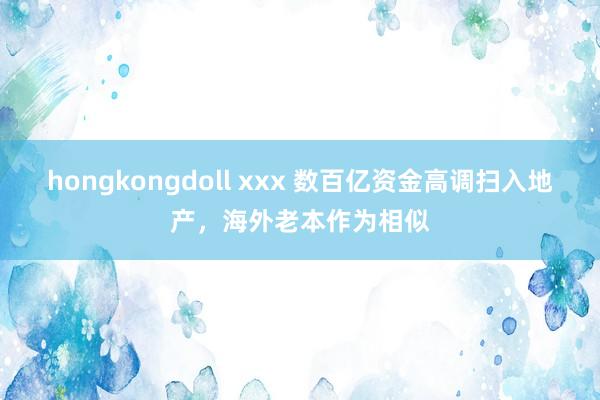 hongkongdoll xxx 数百亿资金高调扫入地产，海外老本作为相似