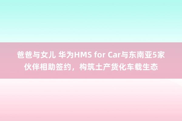 爸爸与女儿 华为HMS for Car与东南亚5家伙伴相助签约，构筑土产货化车载生态