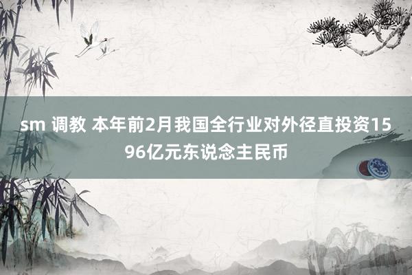 sm 调教 本年前2月我国全行业对外径直投资1596亿元东说念主民币