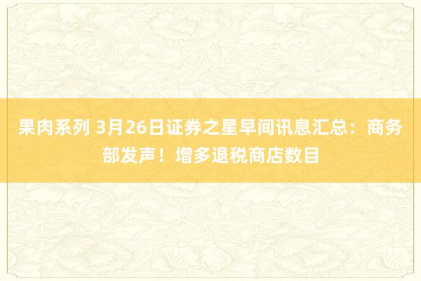 果肉系列 3月26日证券之星早间讯息汇总：商务部发声！增多退税商店数目