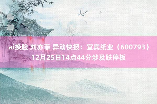 ai换脸 刘亦菲 异动快报：宜宾纸业（600793）12月25日14点44分涉及跌停板