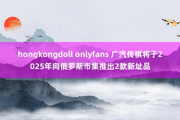 hongkongdoll onlyfans 广汽传祺将于2025年向俄罗斯市集推出2款新址品