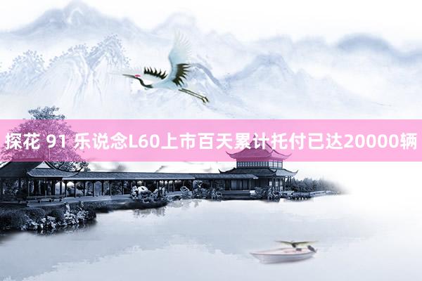 探花 91 乐说念L60上市百天累计托付已达20000辆