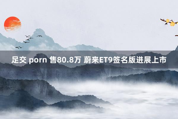 足交 porn 售80.8万 蔚来ET9签名版进展上市