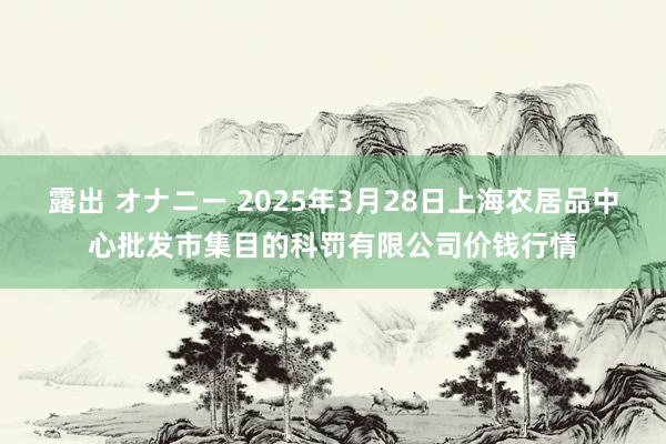 露出 オナニー 2025年3月28日上海农居品中心批发市集目的科罚有限公司价钱行情