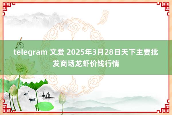 telegram 文爱 2025年3月28日天下主要批发商场龙虾价钱行情