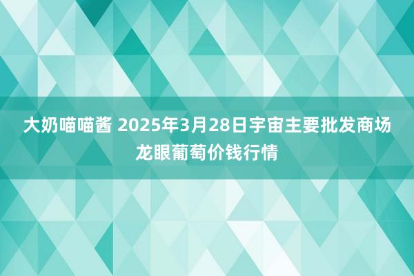 大奶喵喵酱 2025年3月28日宇宙主要批发商场龙眼葡萄价钱行情