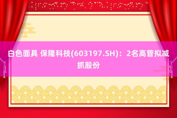 白色面具 保隆科技(603197.SH)：2名高管拟减抓股份