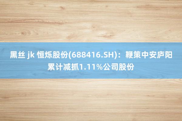 黑丝 jk 恒烁股份(688416.SH)：鞭策中安庐阳累计减抓1.11%公司股份