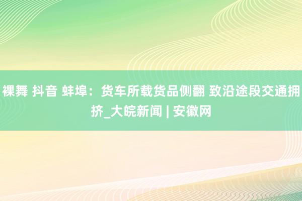裸舞 抖音 蚌埠：货车所载货品侧翻 致沿途段交通拥挤_大皖新闻 | 安徽网
