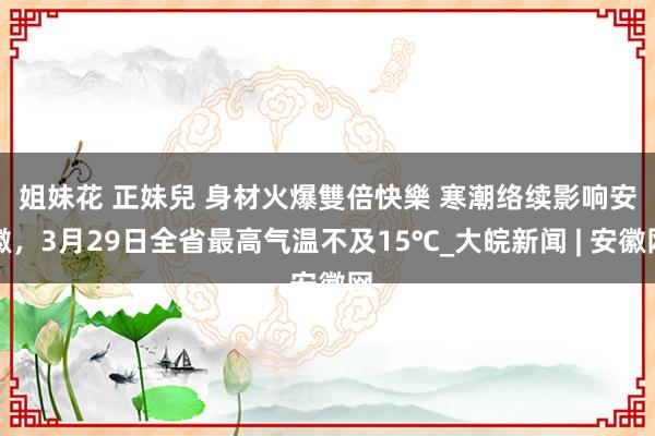 姐妹花 正妹兒 身材火爆雙倍快樂 ﻿寒潮络续影响安徽，3月29日全省最高气温不及15℃_大皖新闻 | 安徽网