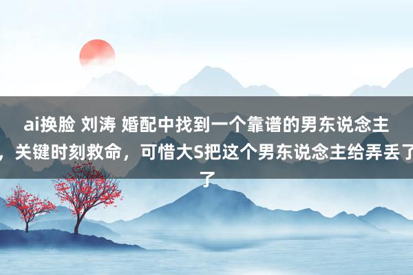 ai换脸 刘涛 婚配中找到一个靠谱的男东说念主，关键时刻救命，可惜大S把这个男东说念主给弄丢了