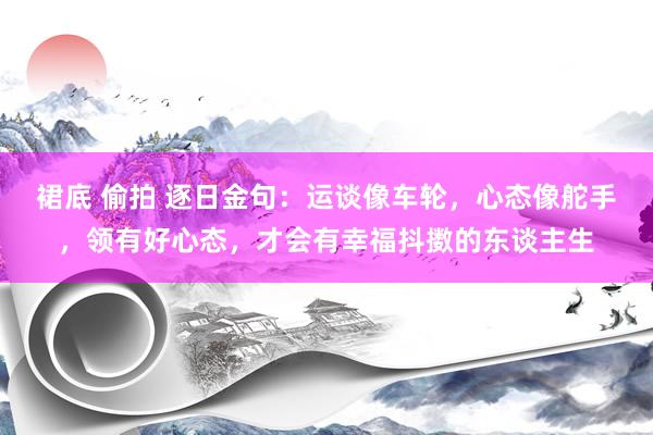 裙底 偷拍 逐日金句：运谈像车轮，心态像舵手，领有好心态，才会有幸福抖擞的东谈主生