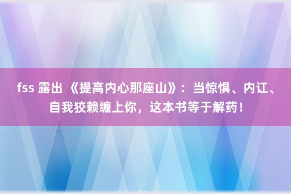 fss 露出 《提高内心那座山》：当惊惧、内讧、自我狡赖缠上你，这本书等于解药！