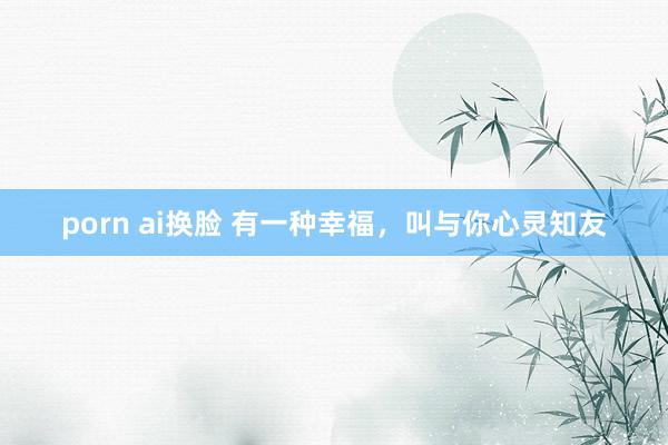 porn ai换脸 有一种幸福，叫与你心灵知友