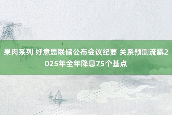 果肉系列 好意思联储公布会议纪要 关系预测流露2025年全年降息75个基点
