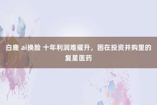 白鹿 ai换脸 十年利润难擢升，困在投资并购里的复星医药