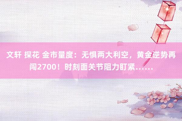 文轩 探花 金市量度：无惧两大利空，黄金逆势再闯2700！时刻面关节阻力盯紧……