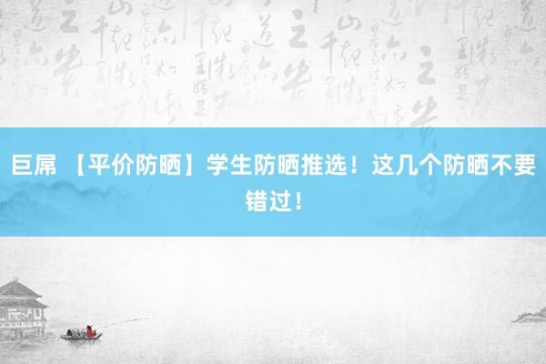 巨屌 【平价防晒】学生防晒推选！这几个防晒不要错过！